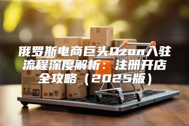 俄罗斯电商巨头Ozon入驻流程深度解析：注册开店全攻略2025版
