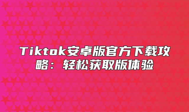 Tiktok安卓版官方下载攻略：轻松获取版体验