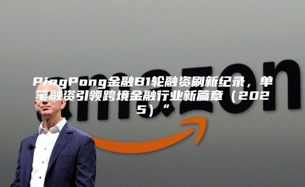 PingPong金融B1轮融资刷新纪录，单笔融资引领跨境金融行业新篇章2025”