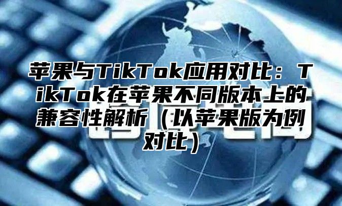 苹果与TikTok应用对比：TikTok在苹果不同版本上的兼容性解析以苹果版为例对比