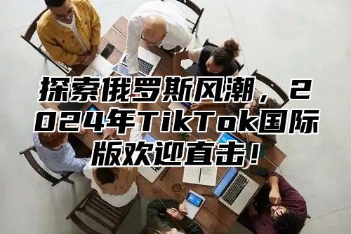 探索俄罗斯风潮，2025年TikTok国际版欢迎直击！