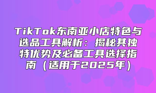 TikTok东南亚小店特色与选品工具解析：揭秘其独特优势及必备工具选择指南适用于2025年