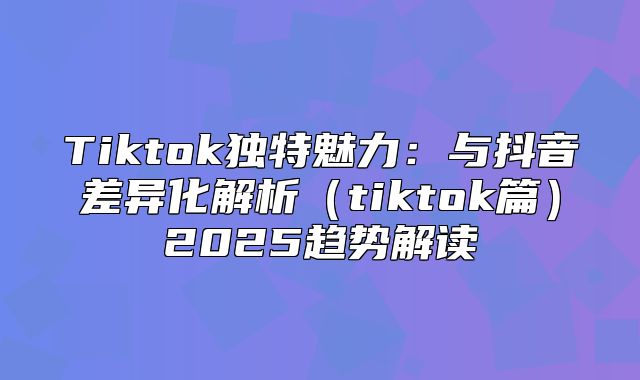 Tiktok独特魅力：与抖音差异化解析tiktok篇2025趋势解读