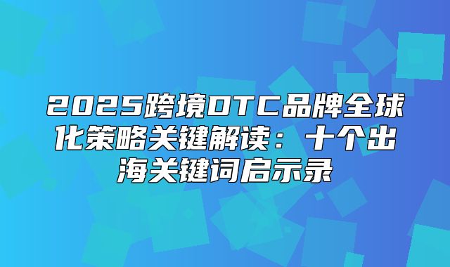 2025跨境DTC品牌全球化策略关键解读：十个出海关键词启示录