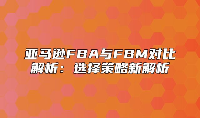 亚马逊FBA与FBM对比解析：选择策略新解析