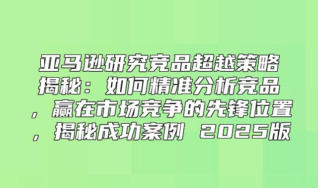 亚马逊研究竞品超越策略揭秘：如何精准分析竞品，赢在市场竞争的先锋位置，揭秘成功案例 2025版