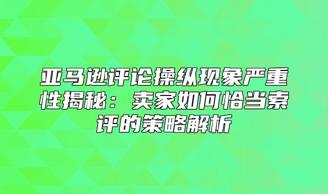 亚马逊评论操纵现象严重性揭秘：卖家如何恰当索评的策略解析