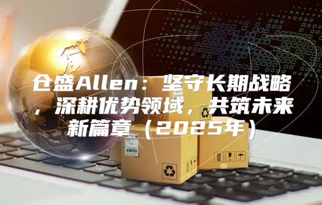 仓盛Allen：坚守长期战略，深耕优势领域，共筑未来新篇章2025年