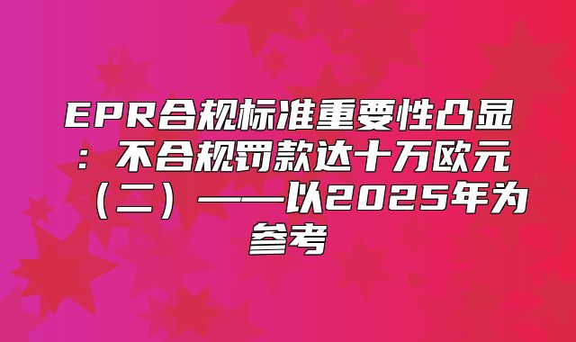 EPR合规标准重要性凸显：不合规罚款达十万欧元二——以2025年为参考