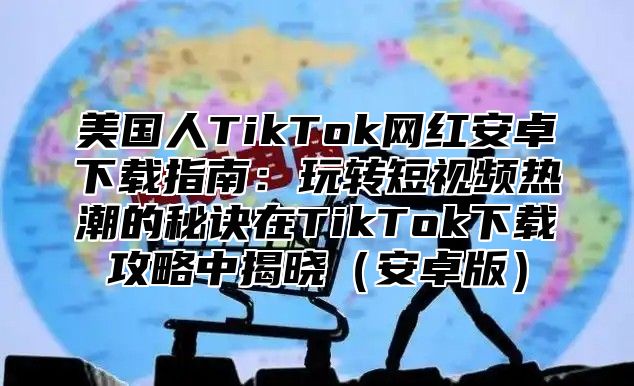 美国人TikTok网红安卓下载指南：玩转短视频热潮的秘诀在TikTok下载攻略中揭晓安卓版