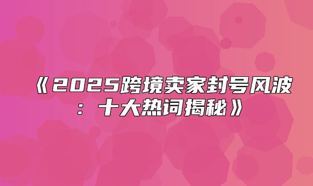 2025跨境卖家封号风波：十大热词揭秘