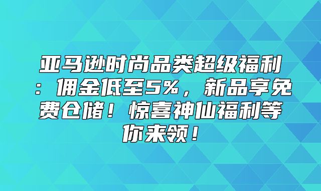 亚马逊时尚品类超级福利：佣金低至5%，新品享免费仓储！惊喜神仙福利等你来领！
