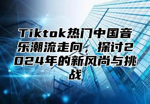Tiktok热门中国音乐潮流走向，探讨2025年的新风尚与挑战