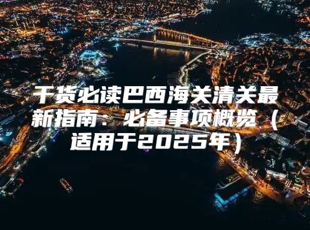 干货必读巴西海关清关最新指南：必备事项概览适用于2025年