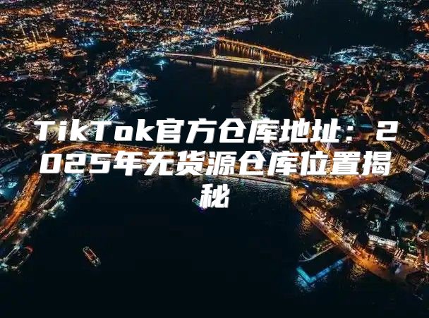 TikTok官方仓库地址：2025年无货源仓库位置揭秘