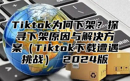 Tiktok为何下架？探寻下架原因与解决方案Tiktok下载遭遇挑战 2025版
