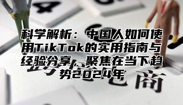 科学解析：中国人如何使用TikTok的实用指南与经验分享，聚焦在当下趋势2025年
