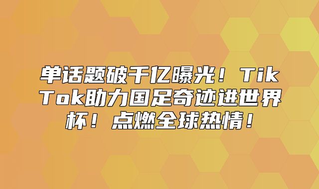 单话题破千亿曝光！TikTok助力国足奇迹进世界杯！点燃全球热情！