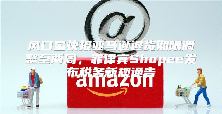 风口星快报亚马逊退货期限调整至两周，菲律宾Shopee发布税务新规通告