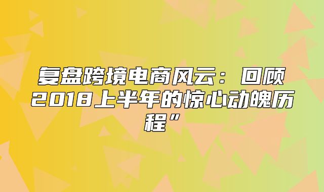 复盘跨境电商风云：回顾2018上半年的惊心动魄历程”