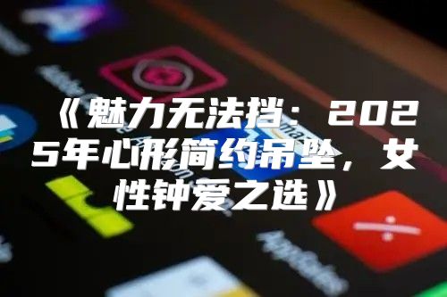 魅力无法挡：2025年心形简约吊坠，女性钟爱之选