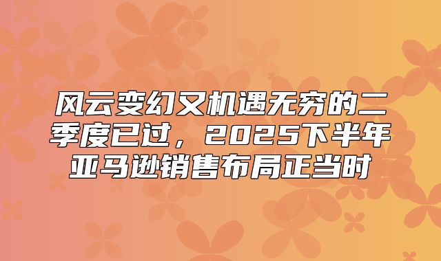 风云变幻又机遇无穷的二季度已过，2025下半年亚马逊销售布局正当时