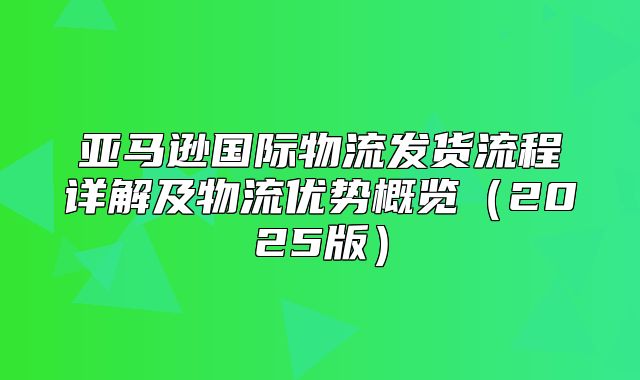 亚马逊国际物流发货流程详解及物流优势概览2025版