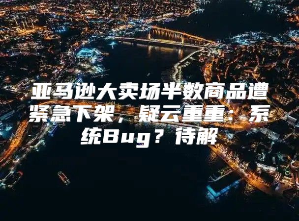 亚马逊大卖场半数商品遭紧急下架，疑云重重：系统Bug？待解