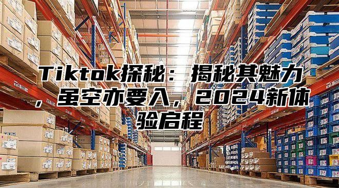 Tiktok探秘：揭秘其魅力，虽空亦要入，2025新体验启程
