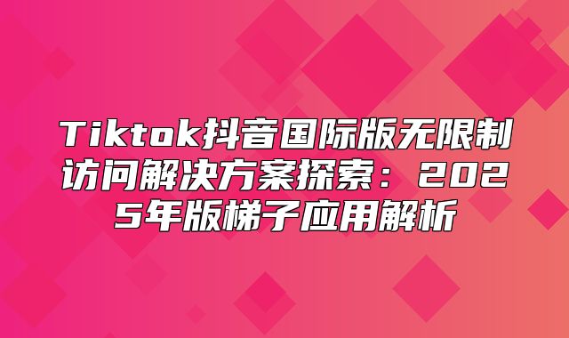 Tiktok抖音国际版无限制访问解决方案探索：2025年版梯子应用解析