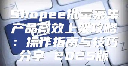 Shopee批量采集产品高效上架攻略：操作指南与技巧分享 2025版