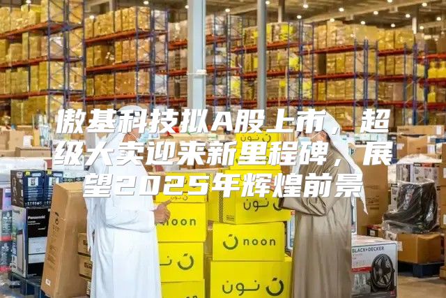 傲基科技拟A股上市，超级大卖迎来新里程碑，展望2025年辉煌前景