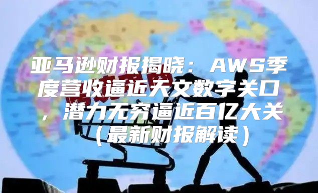 亚马逊财报揭晓：AWS季度营收逼近天文数字关口，潜力无穷逼近百亿大关最新财报解读