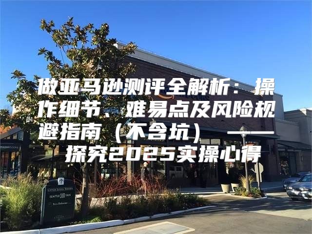 做亚马逊测评全解析：操作细节、难易点及风险规避指南不含坑 —— 探究2025实操心得