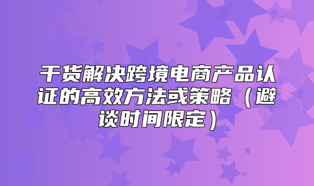 干货解决跨境电商产品认证的高效方法或策略避谈时间限定