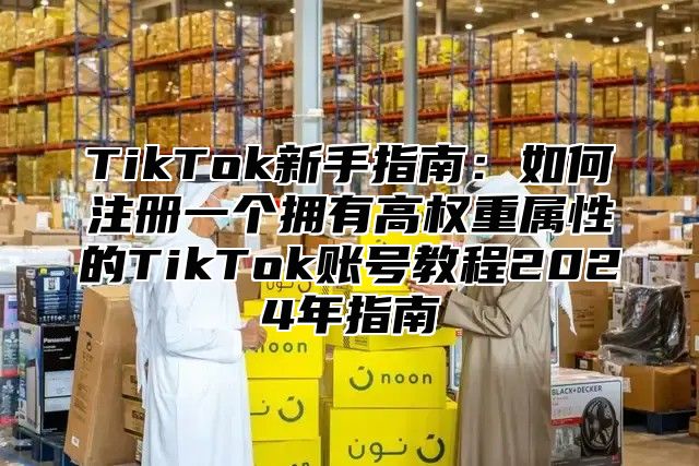 TikTok新手指南：如何注册一个拥有高权重属性的TikTok账号教程2025年指南