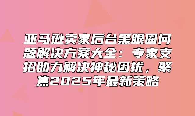 亚马逊卖家后台黑眼圈问题解决方案大全：专家支招助力解决神秘困扰，聚焦2025年最新策略