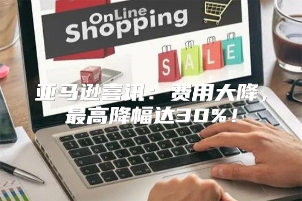 亚马逊喜讯：费用大降，最高降幅达30%！