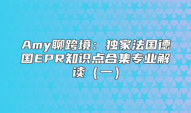 Amy聊跨境：独家法国德国EPR知识点合集专业解读一