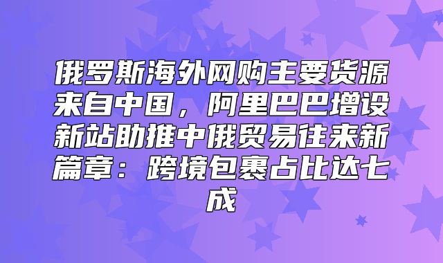 俄罗斯海外网购主要货源来自中国，阿里巴巴增设新站助推中俄贸易往来新篇章：跨境包裹占比达七成