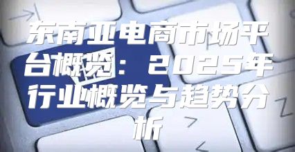 东南亚电商市场平台概览：2025年行业概览与趋势分析