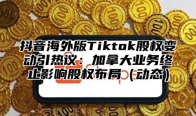 抖音海外版Tiktok股权变动引热议：加拿大业务终止影响股权布局动态
