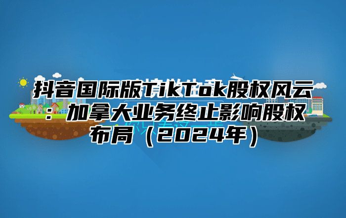 抖音国际版TikTok股权风云：加拿大业务终止影响股权布局2025年