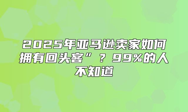 2025年亚马逊卖家如何拥有回头客”？99%的人不知道