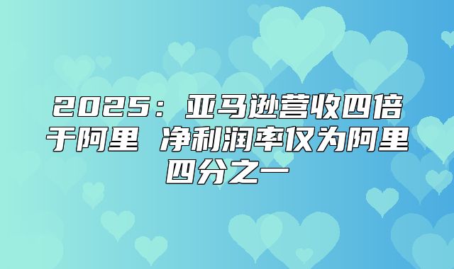 2025亚马逊营收四倍于阿里 净利润率仅为阿里四分之一