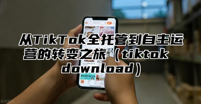 从TikTok全托管到自主运营的转变之旅tiktok download
