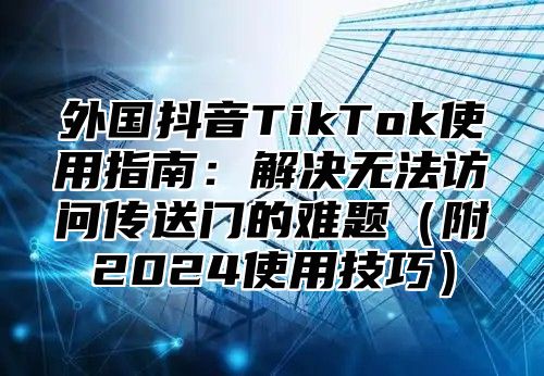 外国抖音TikTok使用指南：解决无法访问传送门的难题附2025使用技巧