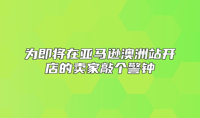 为即将在亚马逊澳洲站开店的卖家敲个警钟