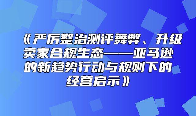 严厉整治测评舞弊、升级卖家合规生态——亚马逊的新趋势行动与规则下的经营启示