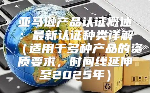 亚马逊产品认证概述：最新认证种类详解适用于多种产品的资质要求，时间线延伸至2025年